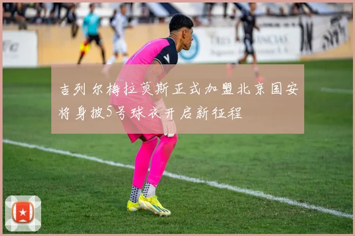 吉列尔梅拉莫斯正式加盟北京国安将身披5号球衣开启新征程