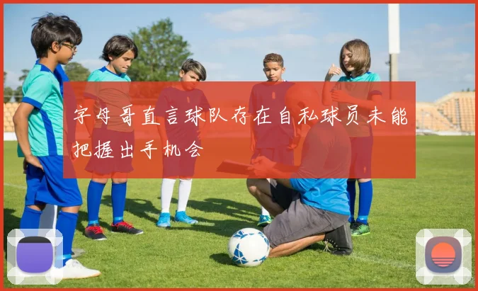 字母哥直言球队存在自私球员未能把握出手机会