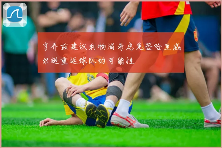 亨乔兹建议利物浦考虑免签哈里威尔逊重返球队的可能性