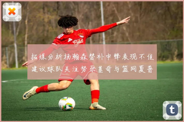 拓媒分析杨瀚森替补中锋表现不佳建议球队关注努尔基奇与篮网夏普