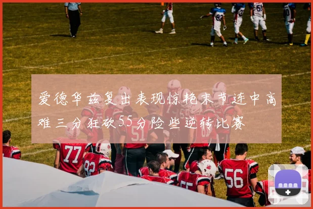 爱德华兹复出表现惊艳末节连中高难三分狂砍55分险些逆转比赛
