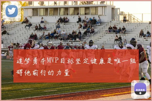 追梦勇夺MVP目标坚定健康是唯一阻碍他前行的力量
