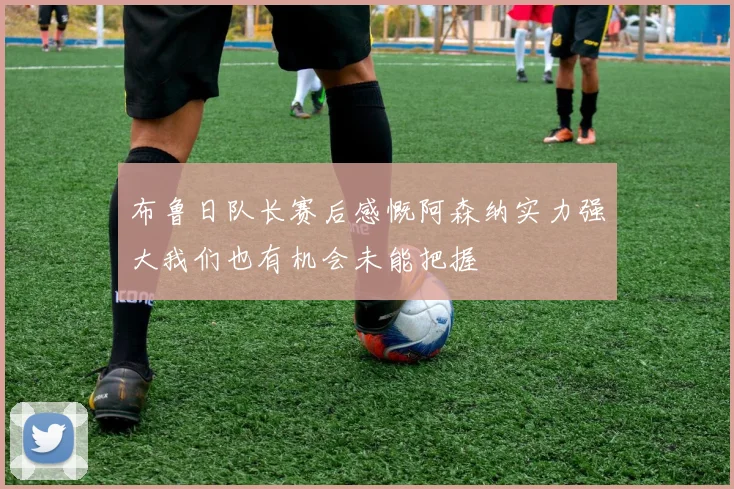 布鲁日队长赛后感慨阿森纳实力强大我们也有机会未能把握