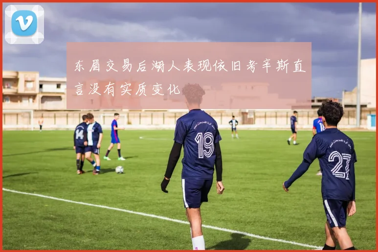 东眉交易后湖人表现依旧考辛斯直言没有实质变化