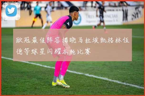 欧冠最佳阵容揭晓马杜埃凯格林伍德等球星闪耀本轮比赛