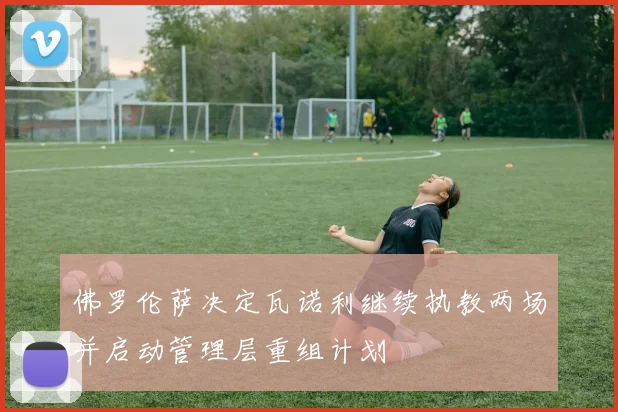 佛罗伦萨决定瓦诺利继续执教两场并启动管理层重组计划