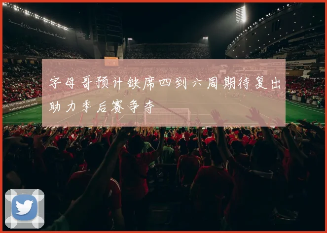 字母哥预计缺席四到六周期待复出助力季后赛争夺