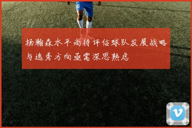 杨瀚森水平尚待评估球队发展战略与选秀方向亟需深思熟虑