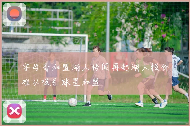 字母哥加盟湖人传闻再起湖人报价难以吸引球星加盟