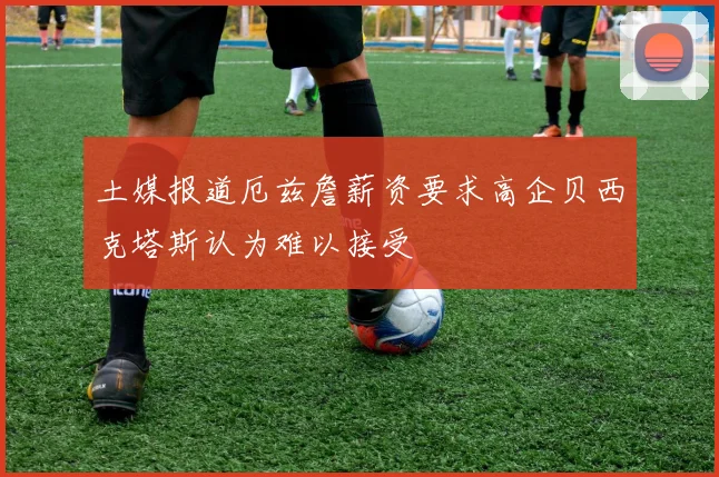 土媒报道厄兹詹薪资要求高企贝西克塔斯认为难以接受