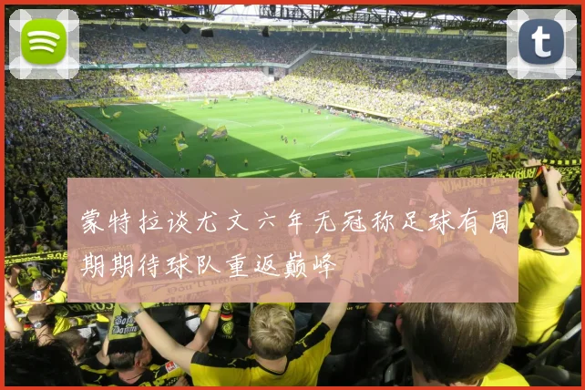 蒙特拉谈尤文六年无冠称足球有周期期待球队重返巅峰