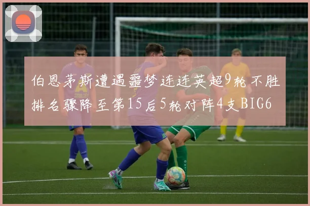 伯恩茅斯遭遇噩梦连连英超9轮不胜排名骤降至第15后5轮对阵4支BIG6球队