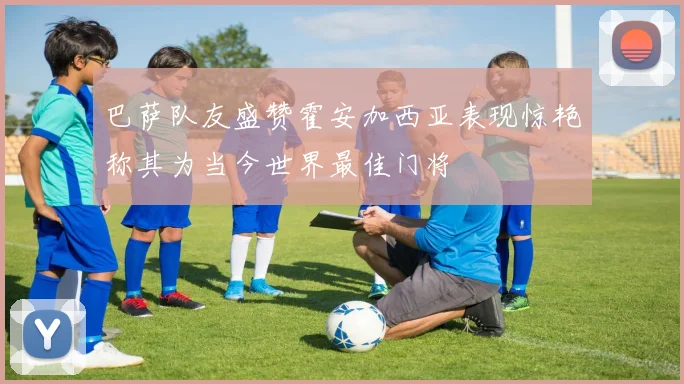 巴萨队友盛赞霍安加西亚表现惊艳称其为当今世界最佳门将