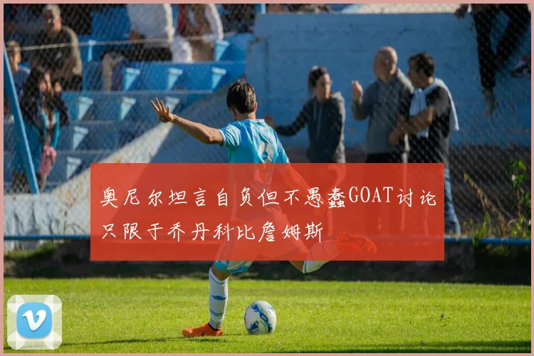 奥尼尔坦言自负但不愚蠢GOAT讨论只限于乔丹科比詹姆斯