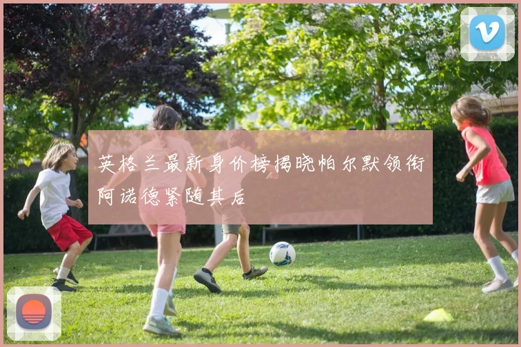 英格兰最新身价榜揭晓帕尔默领衔阿诺德紧随其后