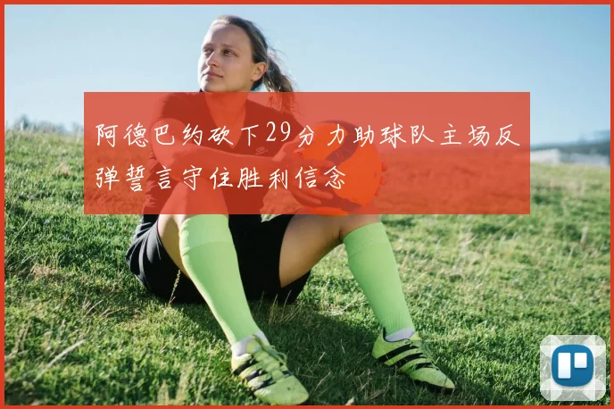 阿德巴约砍下29分力助球队主场反弹誓言守住胜利信念