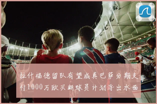 拉什福德留队有望成真巴萨分期支付1000万欧买断球员计划浮出水面