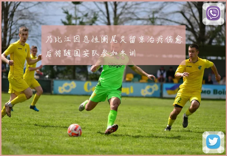 乃比江因急性阑尾炎留京治疗伤愈后将随国安队参加冬训