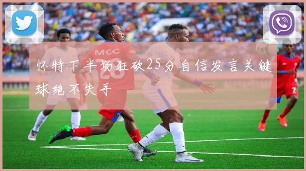 怀特下半场狂砍25分自信发言关键球绝不失手