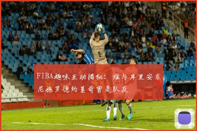 FIBA趣味互动揭秘：谁与库里安东尼施罗德约基奇曾是队友