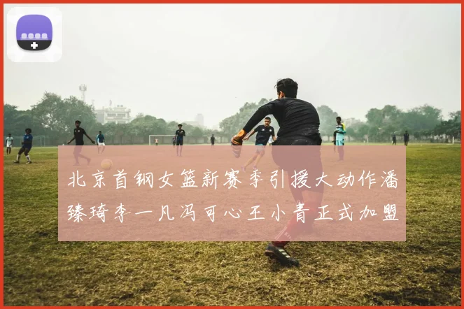 北京首钢女篮新赛季引援大动作潘臻琦李一凡冯可心王小青正式加盟