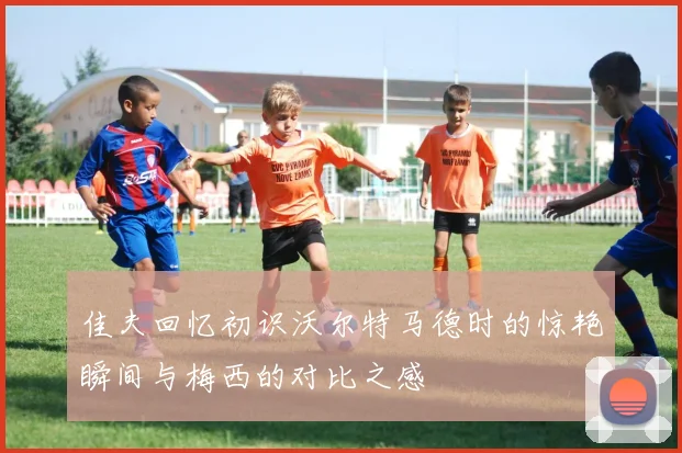 佳夫回忆初识沃尔特马德时的惊艳瞬间与梅西的对比之感
