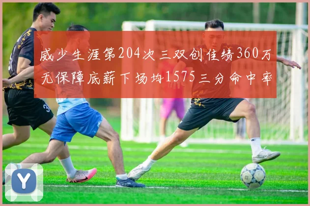 威少生涯第204次三双创佳绩360万无保障底薪下场均1575三分命中率达432