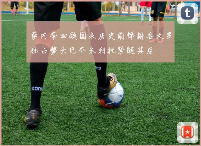 萨内蒂回顾国米历史前锋排名大罗独占鳌头巴乔米利托紧随其后
