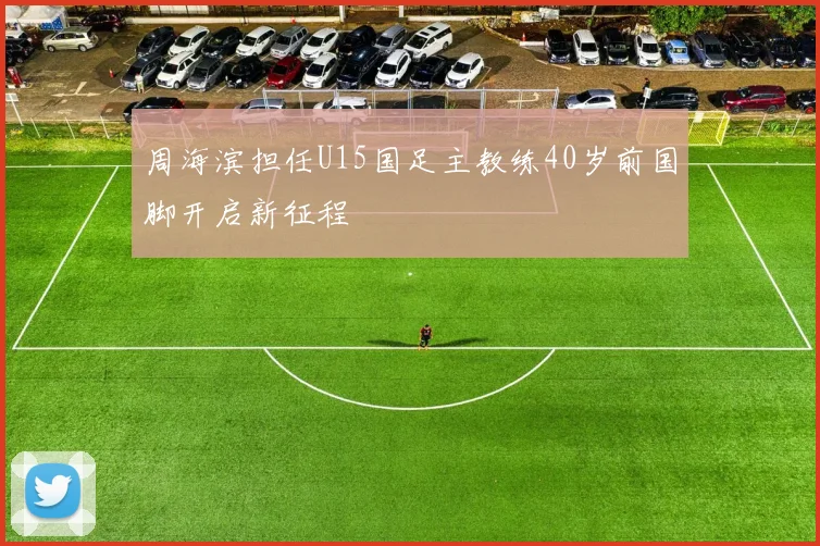 周海滨担任U15国足主教练40岁前国脚开启新征程