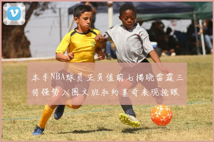 本季NBA球员正负值前七揭晓雷霆三将强势入围文班和约基奇表现抢眼