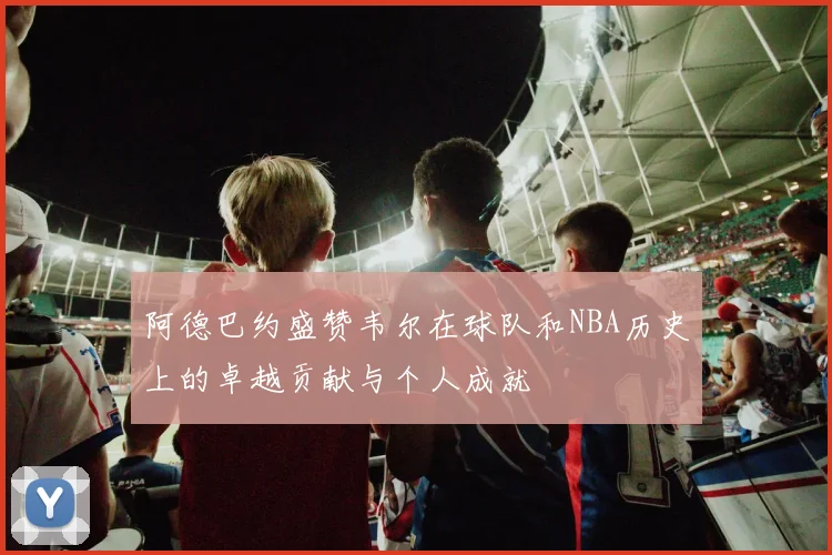 阿德巴约盛赞韦尔在球队和NBA历史上的卓越贡献与个人成就