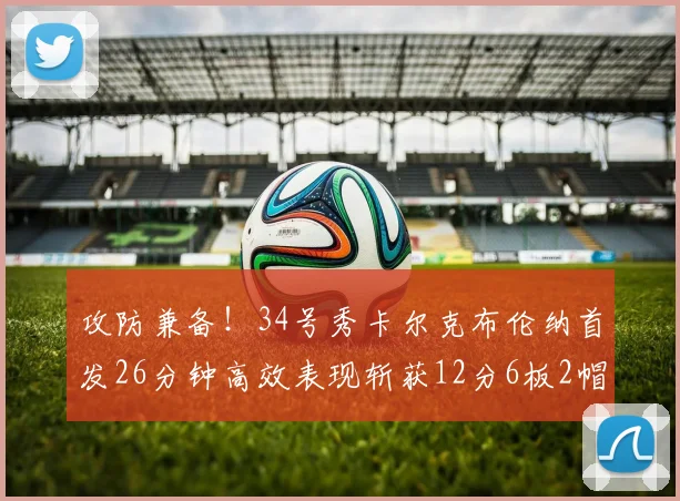 攻防兼备！34号秀卡尔克布伦纳首发26分钟高效表现斩获12分6板2帽