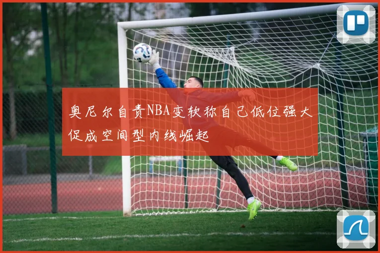 奥尼尔自责NBA变软称自己低位强大促成空间型内线崛起