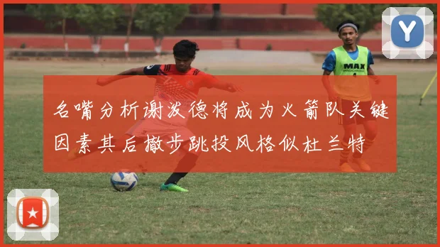 名嘴分析谢泼德将成为火箭队关键因素其后撤步跳投风格似杜兰特